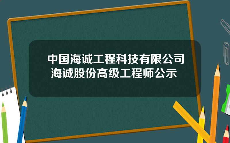 中国海诚工程科技有限公司 海诚股份高级工程师公示